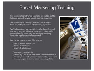 Social Marketing Training
Our social marketing training programs are custom built to
help your teams drive your specific business outcomes.

We’ll conduct your training on-site at a time when your
team can be fully immersed in the learning experience.

We’ll help you learn how to build original and specific social
marketing program briefs that become your blueprint for
planning, building, measuring and managing engaging
consumer experiences on the social web.

Our training programs have 3 focus areas:
   • best practices & playbooks
   • tools & technologies
   • drivers & gatekeepers

   Example programs include:
   • developing a voice that permeates the social landscape
   • monitor, measure & join conversations about your brand
   • manage blogs & twitter for social marketing efforts
 