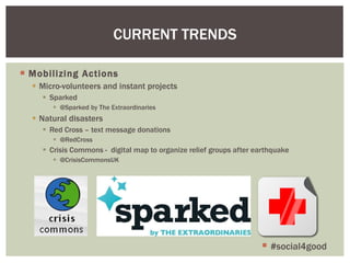 Mobilizing Actions Micro-volunteers and instant projects Sparked @Sparked by The Extraordinaries Natural disasters Red Cross – text message donations @RedCross Crisis Commons -  digital map to organize relief groups after earthquake @CrisisCommonsUK CURRENT TRENDS #social4good 