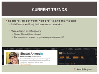 Cooperation Between Non-profits and Individuals Individuals mobilizing their own social networks “ Free agents” as influencers Shawn Ahmed (@uncultured) The uncultured project:  http://www.youtube.com/UP CURRENT TRENDS #social4good 