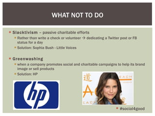 Slacktivism  – passive charitable efforts Rather than write a check or volunteer    dedicating a Twitter post or FB status for a day Solution: Sophia Bush - Little Voices Greenwashing when a company promotes social and charitable campaigns to help its brand image or sell products Solution: HP WHAT NOT TO DO #social4good 