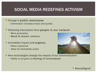 Change in  public awareness Information circulates freely and quickly Obtaining information from  people in our network More persuasive Word of mouth  validation Immediate impact and  urgency Make it personal Allow for immediate action New technologies change the impact of our communication Ability to act gives us  feeling of involvement SOCIAL MEDIA REDEFINES ACTIVISM #social4good 