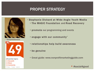 Stephanie Dickard at Wide Angle Youth Media The MAGIC Foundation  and  Road Recovery promote  our programming and events engage with our community ” relationships help build awareness be genuine Great guide: www.nonprofitmarketingguide.com PROPER STRATEGY #social4good @stephbaltimore 