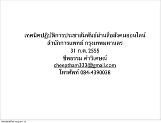 เทคนิคปฏิบัติการประชาสัมพันธ์ผ่านสื่อสังคมออนไลน์
                                  สํานักการแพทย์ กรุงเทพมหานคร
                                             31 ก.ค. 2555
                                          ชีพธรรม คําวิเศษณ์
                                      cheeptham333@gmail.com
                                        โทรศัพท์ 084-4390038




วันพฤหัสบดีที่ 26 กรกฎาคม 12
 