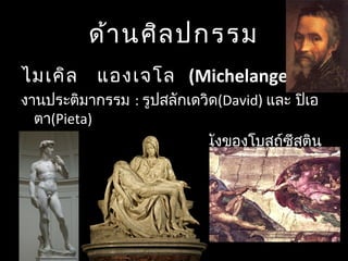 ด้านศิลปกรรม
   ไมเคิล แองเจโล (Michelangelo )
งานประติมากรรม : รูปสลักเดวิด(David) และ ปิเอ
ตา(Pieta)
งานจิตรกรรม : จิตรกรรมฝาผนังของโบสถ์ซีสติน
ในมหาวิหารเซนต์ปีเตอร์
 