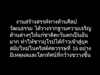 งานสร้างสรรค์ทางด้านศิลป
วัฒนธรรม ได้วางรากฐานความเจริญ
ด้านต่างๆให้แก่ชาติตะวันตกเป็นอัน
มาก ทำาให้ชาวยุโรปได้ก้าวเข้าสู่ยุค
สมัยใหม่ในคริสต์ศตวรรษที่ 16 อย่าง
มีเหตุผลและโลกทัศน์ที่กว้างขวางขึ้น
 