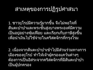 สาเหตุของการปฏิรูปศาสนา
1. ชาวยุโรปมีความรู้มากขึ้น จึงไม่พอใจที่
สันตะปาปาและพระชั้นสูงบางพระองค์มีความ
เป็นอยู่อย่างฟุ่มเฟือย และเรียกเก็บภาษีสูงขึ้น
เพื่อนำาเงินไปใช้จ่ายในคริสตจักรที่กรุงโรม
2. เนื่องจากสันตะปาปาเข้าไปมีส่วนร่วมทางการ
เมืองของยุโรป ทำาให้เจ้าผู้ครองแคว้นต่างๆ
ต้องการเป็นอิสระจากคริสตจักรที่มีสันตะปาปา
เป็นผู้ปกครอง
 