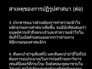 สาเหตุของการปฏิรูปศาสนา (ต่อ)
3. ประชาชนบางส่วนต้องการทำาความเข้าใจ
หลักธรรมทางศาสนาเพิ่มขึ้น จนมีนักคิดเสนอว่า
มนุษย์ควรเข้าถึงพระเจ้าและทำาความเข้าใจใน
คัมภีร์ไบเบิลด้วยตนเองมากกว่าผ่านทาง
พิธีกรรมของศาสนจักร
4. สันตะปาปาจูเลียสที่2 และสันตะปาปาลีโอที่10
ต้องการงบประมาณในการก่อสร้างมหาวิหาร
เซนต์ปีเตอร์ที่กรุงโรม จึงส่งคณะทูตมาขายใบ
 