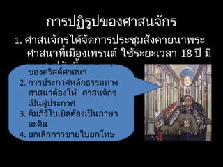 การปฏิรูปของศาสนจักร
1. ศาสนจักรได้จัดการประชุมสังคายนาพระ
ศาสนาที่เมืองเทรนต์ ใช้ระยะเวลา 18 ปี มี
บทสรุปดังนี้
1. สันตะปาปาทรงเป็นประมุข
ของคริสต์ศาสนา
2. การประกาศหลักธรรมทาง
ศาสนาต้องให้ ศาสนจักร
เป็นผู้ประกาศ
3. คัมภีร์ไบเบิลต้องเป็นภาษา
ละติน
4. ยกเลิกการขายใบยกโทษ
บาปและตำาแหน่งทางศาสนา
 