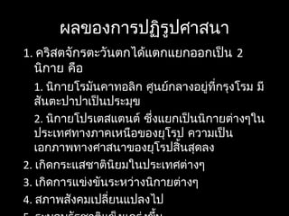 ผลของการปฏิรูปศาสนา
1. คริสตจักรตะวันตกได้แตกแยกออกเป็น 2
นิกาย คือ
1. นิกายโรมันคาทอลิก ศูนย์กลางอยู่ที่กรุงโรม มี
สันตะปาปาเป็นประมุข
2. นิกายโปรเตสแตนต์ ซึ่งแยกเป็นนิกายต่างๆใน
ประเทศทางภาคเหนือของยุโรป ความเป็น
เอกภาพทางศาสนาของยุโรปสิ้นสุดลง
2. เกิดกระแสชาตินิยมในประเทศต่างๆ
3. เกิดการแข่งขันระหว่างนิกายต่างๆ
4. สภาพสังคมเปลี่ยนแปลงไป
 