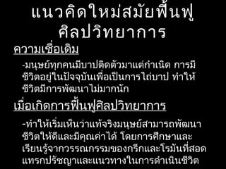 แนวคิดใหม่สมัยฟื้นฟู
ศิลปวิทยาการ
ความเชื่อเดิม
-มนุษย์ทุกคนมีบาปติดตัวมาแต่กำาเนิด การมี
ชีวิตอยู่ในปัจจุบันเพื่อเป็นการไถ่บาป ทำาให้
ชีวิตมีการพัฒนาไม่มากนัก
เมื่อเกิดการฟื้นฟูศิลปวิทยาการ
-ทำาให้เริ่มเห็นว่าแท้จริงมนุษย์สามารถพัฒนา
ชีวิตให้ดีและมีคุณค่าได้ โดยการศึกษาและ
เรียนรู้จากวรรณกรรมของกรีกและโรมันที่สอด
แทรกปรัชญาและแนวทางในการดำาเนินชีวิต
 