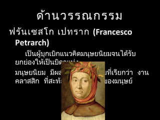 ด้านวรรณกรรม
ฟรันเซสโก เปทราก (Francesco
Petrarch)
เป็นผู้บุกเบิกแนวคิดมนุษยนิยมจนได้รับ
ยกย่องให้เป็นบิดาแห่ง
   มนุษยนิยม มีผลงานวรรณกรรมที่เรียกว่า งาน
 คลาสสิก ที่สะท้อนจิตวิญญาณของมนุษย์
 