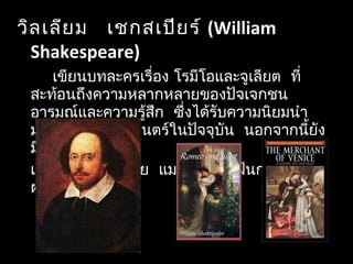  วิลเลียม เชกสเปียร์ (William
Shakespeare)
 เขียนบทละครเรื่อง โรมีโอและจูเลียต ที่
 สะท้อนถึงความหลากหลายของปัจเจกชน
  อารมณ์และความรู้สึก ซึ่งได้รับความนิยมนำา
  มาสร้างเป็นภาพยนตร์ในปัจจุบัน นอกจากนี้ยัง
 มีเรื่อง
   เวนิสวานิช คิงเลีย แมกเบทและฝันกลางฤดู
ฝน
 