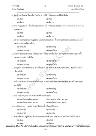 รหัสวิชา 02 10 วันเสาร์ที่ 29 ตุลาคม 2554
ชื่อวิชา สังคมศึกษา เวลา 15.00– 17.00น.
--------------------------------------------------------------------------------------------------------------------------------

49. ผู้หญิงโกนหัว ห่มผ้าสิขาวที่เขาเรียกกันว่า “แม่ชี” นั้น ต้องประพฤติศีลในข้อใด
(1) ศีล 5 (2) ศีล 8
(3) ศีล 10 (4) ศีล 227
50. คําว่า “มนุษยธรรม” ที่คนพากันพูดกันบ่อยๆ นั้น เขาต้องประพฤติธรรมในข้อไหนได้ก่อน จึงจะชื่อว่ามี
มนุษยธรรม
(1) ศีล 5 (2) ศีล 8
(3) ศีล 10 (4) ศีล 227
51. คนในสังคมประสบกับความรุ่งเรือง ประสบกับความสําเร็จ ทั้งทางด้านทรัพย์สินและยศถาบรรดาศักดิ์
เพราะเขาประพฤติธรรมข้อใด
(1) อิทธิบาท (2) สังคหวัตถุ
(3) ฆราวาสธรรม (4) พรหมวิหาร
52. นักบริหารหรือนักปกครอง หรือครู อาจารย์ ที่ถือว่า มีค่าที่คนอื่นๆ จะเคารพนับถือเพราะคุณธรรมนั้น
เขาควรประพฤติธรรมข้อใด
(1) อิทธิบาท (2) สังคหวัตถุ
(3) ฆราวาสธรรม (4) พรหมวิหาร
53. การผูกมิตรไมตรีกับเพื่อนบ้าน หรือเพื่อนทั่วๆ ไป ให้มีความสมัครสมานสามัคคีกัน ธรรมข้อใดที่ควร
นํามาปฏิบัติ
(1) อิทธิบาท (2) สังคหวัตถุ
(3) ฆราวาสธรรม (4) พรหมวิหาร
54. สามี ภรรยาจะครองชีวิตกันอย่างมีความสุข ครอบครัวจะมีแต่ความสงบเรียบร้อย ธรรมข้อใดที่พวกเขา
ควรปฏิบัติ
(1) อิทธิบาท (2) สังคหวัตถุ
(3) ฆราวาสธรรม (4) พรหมวิหาร
55. คําว่า “ตรีเอกนุภาพ” ของศาสนาคริสต์ หมายถึงอะไร
(1) พระบิดา เทพธิดา เทพบุตร (2) เทพบุตร พระบิดา พระบุตร
(3) พระบิดา พระบุตร พระจิต (4) พระบิดา พระบุตร เทพธิดา
56. การถือศีลอดของชาวมุสลิม นิยมทําในเดือนที่เท่าไรของปีอิสลาม
(1) เดือนที่ 7 (2) เดือนที่ 6
(3) เดือนที่ 5 (4) เดือนที่ 4
57. ศาสนาที่จะดํารงอยู่ได้นาน ต้องมีนักบวชเผยแผ่คําสั่งสอน แต่ศาสนาต่อไปนี้ศาสนาใดไม่มีนักบวช
(1) ฮินดู (2) คริสต์
(3) พุทธ (4) อิสลาม
w
w
w
.theactkk.net
à¼Âá¾Ãèâ´Â The Act.Ê¶ÒºÑ¹·Õè¹Ñ¡àÃÕÂ¹ µÔ´â¤ÇµÒÁÒ¡·ÕèÊØ´ã¹ÀÒ¤ÍÕÊÒ¹ áÅÐ·ÕÁ¤³Ò¨ÒÃÂìà¡ç§¢éÍÊÍºáÁè¹
 