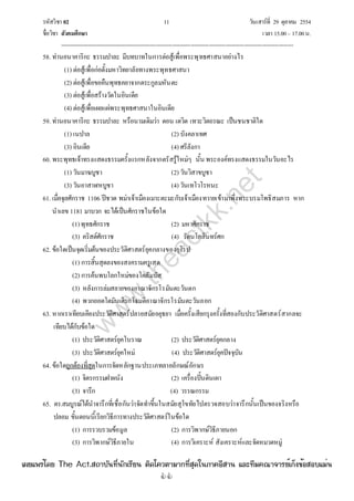รหัสวิชา 02 11 วันเสาร์ที่ 29 ตุลาคม 2554
ชื่อวิชา สังคมศึกษา เวลา 15.00– 17.00น.
--------------------------------------------------------------------------------------------------------------------------------

58. ท่านอนาคาริกะ ธรรมปาละ มีบทบาทในการต่อสู้เพื่อพระพุทธศาสนาอย่างไร
(1) ต่อสู้เพื่อก่อตั้งมหาวิทยาลัยทางพระพุทธศาสนา
(2) ต่อสู้เพื่อขอคืนพุทธคยาจากตระกูลมหันตะ
(3) ต่อสู้เพื่อสร้างวัดในอินเดีย
(4) ต่อสู้เพื่อเผยแผ่พระพุทธศาสนาในอินเดีย
59. ท่านอนาคาริกะ ธรรมปาละ หรือนามเดิมว่า ดอน เดวิด เทวะวิตถรณะ เป็นชนชาติใด
(1) เนปาล (2) บังคลาเทศ
(3) อินเดีย (4) ศรีลังกา
60. พระพุทธเจ้าทรงแสดงธรรมครั้งแรกหลังจากตรัสรู้ใหม่ๆ นั้น พระองค์ทรงแสดงธรรมในวันอะไร
(1) วันมาฆบูชา (2) วันวิสาขบูชา
(3) วันอาสาฬหบูชา (4) วันเทโวโรหนะ
61. เมื่อจุลศักราช 1106 ปีชวด พม่าเจ้าเมืองเมาะตะมะกับเจ้าเมืองทวายเข้ามาพึ่งพระบรมโพธิสมภาร หาก
นําเลข 1181 มาบวก จะได้เป็นศักราชในข้อใด
(1)พุทธศักราช (2) มหาศักราช
(3) คริสต์ศักราช (4) รัตนโกสินทร์ศก
62. ข้อใดเป็นจุดเริ่มต้นของประวัติศาสตร์ยุคกลางของยุโรป
(1) การสิ้นสุดลงของสงครามครูเสด
(2) การค้นพบโลกใหม่ของโคลัมบัส
(3) หลังการล่มสลายของอาณาจักรโรมันตะวันตก
(4) พวกออตโตมันเติรกโจมตีอาณาจักรโรมันตะวันออก
63. หากเราเทียบเคียงประวัติศาสตร์ปลายสมัยอยุธยา เมื่อครั้งเสียกรุงครั้งที่สองกับประวัติศาสตร์สากลจะ
เทียบได้กับข้อใด
(1) ประวัติศาสตร์ยุคโบราณ (2) ประวัติศาสตร์ยุคกลาง
(3) ประวัติศาสตร์ยุคใหม่ (4) ประวัติศาสตร์ยุคปัจจุบัน
64. ข้อใดถูกต้องที่สุดในการจัดหลักฐานประเภทลายลักษณ์อักษร
(1) จิตรกรรมฝาผนัง (2) เครื่องปั้นดินเผา
(3) จารึก (4) วรรณกรรม
65. ดร.สมบูรณ์ได้นําจารึกที่เชื่อกันว่าจัดทําขึ้นในสมัยสุโขทัยไปตรวจสอบว่าจารึกนั้นเป็นของจริงหรือ
ปลอม ขั้นตอนนี้เรียกวิธีการทางประวัติศาสตร์ในข้อใด
(1) การรวบรวมข้อมูล (2) การวิพากษ์วิธีภายนอก
(3) การวิพากษ์วิธีภายใน (4) การวิเคราะห์ สังเคราะห์และจัดหมวดหมู่
w
w
w
.theactkk.net
à¼Âá¾Ãèâ´Â The Act.Ê¶ÒºÑ¹·Õè¹Ñ¡àÃÕÂ¹ µÔ´â¤ÇµÒÁÒ¡·ÕèÊØ´ã¹ÀÒ¤ÍÕÊÒ¹ áÅÐ·ÕÁ¤³Ò¨ÒÃÂìà¡ç§¢éÍÊÍºáÁè¹
 