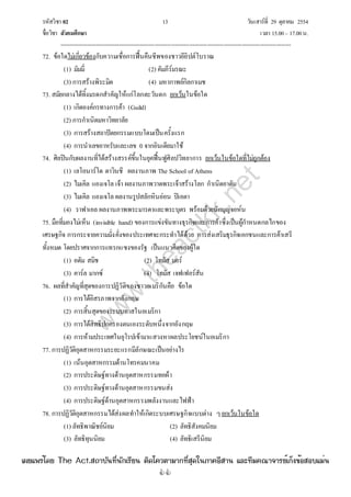 รหัสวิชา 02 13 วันเสาร์ที่ 29 ตุลาคม 2554
ชื่อวิชา สังคมศึกษา เวลา 15.00– 17.00น.
--------------------------------------------------------------------------------------------------------------------------------

72. ข้อใดไม่เกี่ยวข้องกับความเชื่อการฟื้นคืนชีพของชาวอียิปต์โบราณ
(1) มัมมี่ (2) คัมภีร์มรณะ
(3) การสร้างพิระมิด (4) มหากาพย์กิลกาเมช
73. สมัยกลางได้ทิ้งมรดกสําคัญให้แก่โลกตะวันตก ยกเว้นในข้อใด
(1) เกิดองค์กรทางการค้า (Guild)
(2) การกําเนิดมหาวิทยาลัย
(3) การสร้างสถาปัตยกรรมแบบโดมเป็นครั้งแรก
(4) การนําเลขอาหรับและเลข 0 จากอินเดียมาใช้
74. ศิลปินกับผลงานที่ได้สร้างสรรค์ขึ้นในยุคฟื้นฟูศิลปวิทยาการ ยกเว้นในข้อใดที่ไม่ถูกต้อง
(1) เลโอนาร์โด ดาวินชี ผลงานภาพ The School of Athens
(2) ไมเคิล แองเจโล เจ้า ผลงานภาพวาดพระเจ้าสร้างโลก กําเนิดอาดัม
(3) ไมเคิล แองเจโล ผลงานรูปสลักหินอ่อน ปิเอตา
(4) ราฟาเอล ผลงานภาพพระมารดาและพระบุตร พร้อมด้วยนักบุญจอห์น
75. มือที่มองไม่เห็น (invisible hand) ของการแข่งขันทางธุรกิจและการค้าซึ่งเป็นผู้กําหนดกลไกของ
เศรษฐกิจ การกระจายความมั่งคั่งของประเทศจะกระทําได้ด้วย การส่งเสริมธุรกิจเอกชนและการค้าเสรี
ทั้งหมด โดยปราศจากการแทรกแซงของรัฐ เป็นแนวคิดของผู้ใด
(1) อดัม สมิช (2) โทมัส มอร์
(3) คาร์ล มากซ์ (4) โทมัส เจฟเฟอร์สัน
76. ผลที่สําคัญที่สุดของการปฏิวัติของชาวอเมริกันคือ ข้อใด
(1) การได้อิสรภาพจากอังกฤษ
(2) การสิ้นสุดของระบบทาสในอเมริกา
(3) การได้สิทธิปกครองตนเองระดับหนึ่งจากอังกฤษ
(4) การห้ามประเทศในยุโรปเข้ามาแสวงหาผลประโยชน์ในอเมริกา
77. การปฏิวัติอุตสาหกรรมระยะแรกมีลักษณะเป็นอย่างไร
(1) เน้นอุตสาหกรรมด้านโทรคมนาคม
(2) การประดิษฐ์ทางด้านอุตสาหกรรมทอผ้า
(3) การประดิษฐ์ทางด้านอุตสาหกรรมขนส่ง
(4) การประดิษฐ์ด้านอุตสาหกรรมพลังงานและไฟฟ้า
78. การปฏิวัติอุตสาหกรรมได้ส่งผลทําให้เกิดระบบเศรษฐกิจแบบต่าง ๆยกเว้นในข้อใด
(1) ลัทธิพาณิชย์นิยม (2) ลัทธิสังคมนิยม
(3) ลัทธิทุนนิยม (4) ลัทธิเสรีนิยม
w
w
w
.theactkk.net
à¼Âá¾Ãèâ´Â The Act.Ê¶ÒºÑ¹·Õè¹Ñ¡àÃÕÂ¹ µÔ´â¤ÇµÒÁÒ¡·ÕèÊØ´ã¹ÀÒ¤ÍÕÊÒ¹ áÅÐ·ÕÁ¤³Ò¨ÒÃÂìà¡ç§¢éÍÊÍºáÁè¹
 