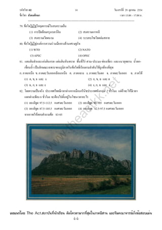 รหัสวิชา 02 14 วันเสาร์ที่ 29 ตุลาคม 2554
ชื่อวิชา สังคมศึกษา เวลา 15.00– 17.00น.
--------------------------------------------------------------------------------------------------------------------------------

79. ข้อใดไม่ใช่วิกฤตการณ์ในสงครามเย็น
(1) การปิดล้อมกรุงเบอร์ลิน (2) สงครามเกาหลี
(3) สงครามเวียดนาม (4) ระบอบโซเวียตล่มสลาย
80. ข้อใดไม่ใช่องค์การความร่วมมือทางด้านเศรษฐกิจ
(1) WTO (2) NATO
(3)APEC (4) OPEC
81. แดนดินดําและแอ่งดินกรด แผ่นดินหินทราย พื้นที่ไร่-สวน-ประมง-ท่องเที่ยว และแนวอุทยาน น้ําตก-
เขื่อนถ้ํา เป็นลักษณะเฉพาะของภูมิภาคในข้อใดที่เรียงตามลําดับได้ถูกต้องที่สุด
ก. ภาคเหนือ ข. ภาคตะวันออกเฉียงเหนือ ค. ภาคกลาง ง. ภาคตะวันตก จ. ภาคตะวันออก ฉ. ภาคใต้
(1) ค, ข, จ และ ง (2) ก, ข, ฉ และ ค
(3) ฉ, ก, จ และ ง (4) ง, ก, ฉ และ ง
82. โดยความเป็นจริง ประเทศไทยมีเวลาต่างจากเมืองกรีนิชประเทศอังกฤษ 7ชั่วโมง แต่ถ้าจะให้มีเวลา
แตกต่างเพียง 6 ชั่วโมง จะต้องไปตั้งอยู่ในโซนเวลาอะไร
(1) ลองจิจูด 97.5-112.5 องศาตะวันออก (2) ลองจิจูด 90-105 องศาตะวันออก
(3) ลองจิจูด 87.5-105.5 องศาตะวันออก (4) ลองจิจูด 82.5-97.5 องศาตะวันออก
จากภาพให้ตอบคําถามข้อ 83-85
w
w
w
.theactkk.net
à¼Âá¾Ãèâ´Â The Act.Ê¶ÒºÑ¹·Õè¹Ñ¡àÃÕÂ¹ µÔ´â¤ÇµÒÁÒ¡·ÕèÊØ´ã¹ÀÒ¤ÍÕÊÒ¹ áÅÐ·ÕÁ¤³Ò¨ÒÃÂìà¡ç§¢éÍÊÍºáÁè¹
 