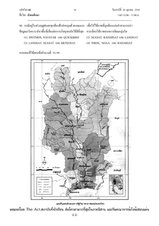 รหัสวิชา 02 16 วันเสาร์ที่ 29 ตุลาคม 2554
ชื่อวิชา สังคมศึกษา เวลา 15.00– 17.00น.
--------------------------------------------------------------------------------------------------------------------------------

90. กรณีอยู่ในช่วงฤดูฝนตกชุกท้องฟ้าปกคลุมด้วยเมฆมาก เพื่อให้ได้ภาพที่ถูกต้องแม่นยําสามารถนํา
ข้อมูลมาวิเคราะห์หาพื้นที่เสี่ยงต่อการเกิดอุทกภัยได้ดีที่สุด ควรเลือกใช้ภาพจากดาวเทียมกลุ่มใด
(1) SPOTMOS, NAVSTAR และ QUICKBIRD (2) SEASAT, RADARSAT และ LANDSAT
(3) LANDSAT, SEASAT และ METEOSAT (4) TIROS, NOAA และ RADARSAT
จากแผนที่ใช้ตอบข้อคําถามที่ 91-99
ปทุมธานี
90° 100° 110°
90° 100° 110°
14°
15°
16°
17°
14°
15°
16°
17°
0 10 20 40 60 กิโลเมตร
เขตประเทศ
เขตจังหวัด
แม่น้ํา, ลําคลอง
อ่างเก็บน้ํา
ที่ตั้งจังหวัด
คาอธิบายสัญลักษณ์
w
w
w
.theactkk.net
à¼Âá¾Ãèâ´Â The Act.Ê¶ÒºÑ¹·Õè¹Ñ¡àÃÕÂ¹ µÔ´â¤ÇµÒÁÒ¡·ÕèÊØ´ã¹ÀÒ¤ÍÕÊÒ¹ áÅÐ·ÕÁ¤³Ò¨ÒÃÂìà¡ç§¢éÍÊÍºáÁè¹
 
