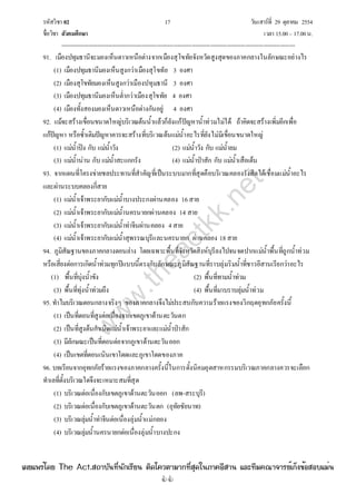 รหัสวิชา 02 17 วันเสาร์ที่ 29 ตุลาคม 2554
ชื่อวิชา สังคมศึกษา เวลา 15.00– 17.00น.
--------------------------------------------------------------------------------------------------------------------------------

91. เมืองปทุมธานีจะมองเห็นดาวเหนือต่างจากเมืองสุโขทัยจังหวัดสูงสุดของภาคกลางในลักษณะอย่างไร
(1) เมืองปทุมธานีมองเห็นสูงกว่าเมืองสุโขทัย 3 องศา
(2) เมืองสุโขทัยมองเห็นสูงกว่าเมืองปทุมธานี 3 องศา
(3) เมืองปทุมธานีมองเห็นต่ํากว่าเมืองสุโขทัย 4 องศา
(4) เมืองทั้งสองมองเห็นดาวเหนือต่างกันอยู่ 4 องศา
92. แม้จะสร้างเขื่อนขนาดใหญ่บริเวณต้นน้ําแล้วก็ยังแก้ปัญหาน้ําท่วมไม่ได้ ถ้าคิดจะสร้างเพิ่มอีกเพื่อ
แก้ปัญหา หรือซ้ําเติมปัญหาควรจะสร้างที่บริเวณต้นแม่น้ําอะไรที่ยังไม่มีเขื่อนขนาดใหญ่
(1) แม่น้ําปิง กับ แม่น้ําวัง (2) แม่น้ําวัง กับ แม่น้ํายม
(3) แม่น้ําน่าน กับ แม่น้ําสะแกกรัง (4) แม่น้ําป่าสัก กับ แม่น้ําเสือเต้น
93. จากแผนที่โครงข่ายชลประทานที่สําคัญที่เป็นระบบมากที่สุดคือบริเวณคลองรังสิตได้เชื่อมแม่น้ําอะไร
และผ่านระบบคลองกี่สาย
(1) แม่น้ําเจ้าพระยากับแม่น้ําบางประกงผ่านคลอง 16สาย
(2) แม่น้ําเจ้าพระยากับแม่น้ํานครนายกผ่านคลอง 14 สาย
(3) แม่น้ําเจ้าพระยากับแม่น้ําท่าจีนผ่านคลอง 4สาย
(4) แม่น้ําเจ้าพระยากับแม่น้ําสุพรรณบุรีและนครนายก ผ่านคลอง 18สาย
94. ภูมิสัณฐานของภาคกลางตอนล่าง โดยเฉพาะพื้นที่จังหวัดสิงห์บุรีลงไปจนจดปากแม่น้ําพื้นที่ถูกน้ําท่วม
หรือเสี่ยงต่อการเกิดน้ําท่วมทุกปีแบบนี้ตรงกับลักษณะภูมิสัณฐานที่ราบลุ่มริมน้ําที่ชาวอีสานเรียกว่าอะไร
(1) พื้นที่บุ่งน้ําขัง (2) พื้นที่ทามน้ําท่วม
(3) พื้นที่ทุ่งน้ําท่วมถึง (4) พื้นที่มาบราบลุ่มน้ําท่วม
95. ทําไมบริเวณตอนกลางจริงๆ ของภาคกลางจึงไม่ประสบกับความร้ายแรงของวิกฤตอุทกภัยครั้งนี้
(1) เป็นที่ดอนที่สูงต่อเนื่องจากเขตภูเขาด้านตะวันตก
(2) เป็นที่สูงต้นกําเนิดแม่น้ําเจ้าพระยาและแม่น้ําป่าสัก
(3) มีลักษณะเป็นที่ดอนต่อจากภูเขาด้านตะวันออก
(4) เป็นเขตที่ดอนเนินเขาโดดและภูเขาโดดของภาค
96. บทเรียนจากอุทกภัยร้ายแรงของภาคกลางครั้งนี้ในการตั้งนิคมอุตสาหกรรมบริเวณภาคกลางควรจะเลือก
ทําเลที่ตั้งบริเวณใดจึงจะเหมาะสมที่สุด
(1) บริเวณต่อเนื่องกับเขตภูเขาด้านตะวันออก (ลพ-สระบุรี)
(2) บริเวณต่อเนื่องกับเขตภูเขาด้านตะวันตก (อุทัยชัยนาท)
(3) บริเวณลุ่มน้ําท่าจีนต่อเนื่องลุ่มน้ําแม่กลอง
(4) บริเวณลุ่มน้ํานครนายกต่อเนื่องลุ่มน้ําบางปะกง
w
w
w
.theactkk.net
à¼Âá¾Ãèâ´Â The Act.Ê¶ÒºÑ¹·Õè¹Ñ¡àÃÕÂ¹ µÔ´â¤ÇµÒÁÒ¡·ÕèÊØ´ã¹ÀÒ¤ÍÕÊÒ¹ áÅÐ·ÕÁ¤³Ò¨ÒÃÂìà¡ç§¢éÍÊÍºáÁè¹
 