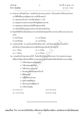 รหัสวิชา 02 18 วันเสาร์ที่ 29 ตุลาคม 2554
ชื่อวิชา สังคมศึกษา เวลา 15.00– 17.00น.
--------------------------------------------------------------------------------------------------------------------------------

97. จากสถานการณ์วิกฤตน้ําท่วม ท่านคิดว่าบริเวณภาคกลางตอนล่าง ดังในแผนที่หากให้กําหนดนโยบาย
การใช้พื้นที่ที่เหมาะสมที่สุดควรประกาศให้เป็นเขตอะไร
(1) เขตเกษตรกรก้าวหน้า ทํานาปีละไม่น้อยกว่า 3 ครั้ง
(2) เขตอุตสาหกรรมทางการเกษตรที่สําคัญที่สุดของประเทศ
(3) เขตอุตสาหกรรมอิเลคทรอนิคส์ที่สําคัญของอาเซียน
(4) เขตขยายตั้งถิ่นฐานชุมชนรองรับการขยายตัวของเมืองใหญ่
98. วิกฤตภัยพิบัติน้ําท่วมตั้งแต่เมืองนครสวรรค์จนถึงเมืองปทุมธานีในระยะทางตรงเป็นระยะทางประมาณ
เท่าใด
(1) 180 กิโลเมตร (2) 170 กิโลเมตร
(3) 160 กิโลเมตร (4) 150 กิโลเมตร
99. จากคําตอบในข้อ 98 หากน้ํามวลหนึ่งไหลด้วยความเร็ว 40 กิโลเมตรต่อชั่วโมง น้ํามวลนั้นใน
แม่น้ําเจ้าพระยาไหลจากเมืองนครสวรรค์ถึงเมืองปทุมธานีจะต้องใช้เวลาเท่าใด
(1) 15 ชั่วโมง (2) 16 ชั่วโมง
(3) 17 ชั่วโมง (4) 18 ชั่วโมง
100. จากบทเรียนน้ําท่วมภาคกลางครั้งนี้ ถ้าท่านเป็นเจ้าของธุรกิจประกอบการโรงงานอุตสาหกรรมฐาน
คิดที่จะนําไปสู่การเลือกทําเลที่ตั้งโรงงานอุตสาหกรรมจะต้องตัดสินใจเลือกข้อใดจึงจะเหมาะสมที่สุด
ก. ใกล้แหล่งทุนและกลุ่มซับพลาย
ข. ใกล้แหล่งตลาดผู้บริโภค
ค. ใกล้แหล่งแรงงานราคาถูก
ง. บริเวณส่งเสริมการลงทุนยกเว้นภาษี
จ. มีที่ดินราคาถูก
ฉ. ใกล้ท่าเรือต่างประเทศ
ช. ภูมิประเทศภูมิสัณฐาน
ซ. เส้นทางคมนาคมดีมีพลังงาน
ฌ. ใกล้แหล่งวัตถุดิบ
(1) ก+ข+ค+ง+จ (2) ก+ค+จ+ช+ซ
(3) ข+ง+ฉ+ซ+ฌ (4) ข+ค+ง+ซ+ฌ
*****************************************
w
w
w
.theactkk.net
à¼Âá¾Ãèâ´Â The Act.Ê¶ÒºÑ¹·Õè¹Ñ¡àÃÕÂ¹ µÔ´â¤ÇµÒÁÒ¡·ÕèÊØ´ã¹ÀÒ¤ÍÕÊÒ¹ áÅÐ·ÕÁ¤³Ò¨ÒÃÂìà¡ç§¢éÍÊÍºáÁè¹
 