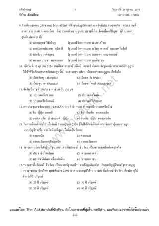 รหัสวิชา 02 3 วันเสาร์ที่ 29 ตุลาคม 2554
ชื่อวิชา สังคมศึกษา เวลา 15.00– 17.00น.
--------------------------------------------------------------------------------------------------------------------------------

9. ในเดือนตุลาคม 2554 คณะรัฐมนตรีมีมติให้ตั้งศูนย์ปฏิบัติการช่วยเหลือผู้ประสบอุทกภัย (ศปภ.) อยู่ที่
อาคารท่าอากาศยานดอนเมือง ที่จะรวมหน่วยงานทุกกระทรวงที่เกี่ยวข้องเพื่อแก้ปัญหา ผู้อํานวยการ
ศูนย์ฯ ดังกล่าว คือ
(1) นายยงยุทธ วิชัยดิษฐ รัฐมนตรีว่าการกระทรวงมหาดไทย
(2) นายปลอดประสพ สุรัสวดี รัฐมนตรีว่าการกระทรวงวิทยาศาสตร์ และเทคโนโลยี
(3) นายธีระ วงศ์สมุทร รัฐมนตรีว่าการกระทรวงเกษตร และสหกรณ์
(4) พล.ต.อ.ประชา พรหมนอก รัฐมนตรีว่าการกระทรวงยุติธรรม
10. เมื่อวันที่ 13 ตุลาคม 2554 สมเด็จพระราชาธิบดีจิกมี เคเซอร์ นัมเกล วังชุก แห่งราชอาณาจักรภูฏาน
ได้เข้าพิธีอภิเษกสมรสกับพระคู่หมั้น น.ส.เจตซุน เปมา เมืองหลวงของภูฏาน คือข้อใด
(1) เมืองทิมพู (Thimphu) (2) เมืองพาโร (Paro)
(3) เมืองพูนาคา (Punaka) (4) เมืองชาร์คอป (Sharchops)
11. ข้อใดเป็นรัฐที่ไม่มีประธานาธิบดีเป็นประมุข
(1) ประเทศอิสราเอล (2) ประเทศสวีเดน
(3) ประเทศไอร์แลนด์ (4) ประเทศโปรตุเกส
12. การประชุมอาเซียนบวก 3(ASEAN +3) คําว่า “บวก 3” หมายถึงประเทศใดบ้าง
(1) จีน ญี่ปุ่น เกาหลี (2) จีน อินเดีย ออสเตรเลีย
(3) ออสเตรเลีย นิวซีแลนด์ ญี่ปุ่น (4) อินเดีย ญี่ปุ่น ออสเตรเลีย
13. ในการเลือกตั้งทั่วไป เมื่อวันที่ 3กรกฎาคม 2554 ผู้ไปใช้สิทธิเลือกตั้งสมาชิกสภาผู้แทนราษฎร
แบบบัญชีรายชื่อ ภาคใดน้อยที่สุด เมื่อคิดเป็นร้อยละ
(1) ภาคเหนือ (2) ภาคกลาง
(3) ภาคตะวันออกเฉียงเหนือ (4) ภาคตะวันออก
14. พรรคการเมืองที่เข้าร่วมรัฐบาลนางสาวยิ่งลักษณ์ ชินวัตร เป็นพรรคสุดท้ายคือพรรคใด
(1) ประชาธิปไตยใหม่ (2) พรรคพลังชล
(3) พรรคชาติพัฒนาเพื่อแผ่นดิน (4) พรรคมหาชน
15. “นางสาวยิ่งลักษณ์ ชินวัตร เป็นนายกรัฐมนตรี” จากข้อมูลดังกล่าว กับบทบัญญัติของรัฐธรรมนูญ
แห่งราชอาณาจักรไทย พุทธศักราช 2550 เราสามารถสรุปได้ว่า นางสาวยิ่งลักษณ์ ชินวัตร ต้องมีอายุไม่
ต่ํากว่ากี่ปี บริบูรณ์
(1) 25 ปี บริบูรณ์ (2) 30 ปี บริบูรณ์
(3) 35 ปี บริบูรณ์ (4) 40 ปี บริบูรณ์
w
w
w
.theactkk.net
à¼Âá¾Ãèâ´Â The Act.Ê¶ÒºÑ¹·Õè¹Ñ¡àÃÕÂ¹ µÔ´â¤ÇµÒÁÒ¡·ÕèÊØ´ã¹ÀÒ¤ÍÕÊÒ¹ áÅÐ·ÕÁ¤³Ò¨ÒÃÂìà¡ç§¢éÍÊÍºáÁè¹
 