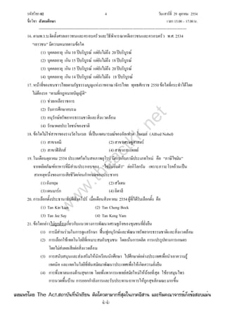 รหัสวิชา 02 4 วันเสาร์ที่ 29 ตุลาคม 2554
ชื่อวิชา สังคมศึกษา เวลา 15.00– 17.00น.
--------------------------------------------------------------------------------------------------------------------------------

16. ตามพ.ร.บ.จัดตั้งศาลเยาวชนและครอบครัวและวิธีพิจารณาคดีเยาวชนและครอบครัว พ.ศ. 2534
“เยาวชน” มีความหมายตามข้อใด
(1) บุคคลอายุ เกิน 10 ปีบริบูรณ์ แต่ยังไม่ถึง 20ปีบริบูรณ์
(2) บุคคลอายุ เกิน 15 ปีบริบูรณ์ แต่ยังไม่ถึง 18ปีบริบูรณ์
(3) บุคคลอายุ เกิน 15 ปีบริบูรณ์ แต่ยังไม่ถึง 20ปีบริบูรณ์
(4) บุคคลอายุ เกิน 14 ปีบริบูรณ์ แต่ยังไม่ถึง 18 ปีบริบูรณ์
17. หน้าที่ของชนชาวไทยตามรัฐธรรมนูญแห่งราชอาณาจักรไทย พุทธศักราช 2550ข้อใดที่กระทําได้โดย
ไม่ต้องรอ “ตามที่กฎหมายบัญญัติ”
(1) ช่วยเหลือราชการ
(2) รับการศึกษาอบรม
(3) อนุรักษ์ทรัพยากรธรรมชาติและสิ่งแวดล้อม
(4) รักษาผลประโยชน์ของชาติ
18. ข้อใดไม่ใช่สาขาของรางวัลโนเบล ที่เป็นเจตนารมณ์ของอัลเฟรด โนเบล (Alfred Nobel)
(1) สาขาเคมี (2) สาขาเศรษฐศาสตร์
(3) สาขาฟิสิกส์ (4) สาขาการแพทย์
19. ในเดือนตุลาคม 2554 ประเทศใดในสหภาพยุโรป มีการเก็บภาษีประเภทใหม่ คือ “ภาษีไขมัน”
จากผลิตภัณฑ์อาหารที่มีส่วนประกอบของ “ไขมันอิ่มตัว” ต่อกิโลกรัม เพราะภาวะโรคอ้วนเป็น
สาเหตุหนึ่งของการเสียชีวิตก่อนกําหนดของประชากร
(1) อังกฤษ (2) สวีเดน
(3) เดนมาร์ก (4) อิตาลี
20. การเลือกตั้งประธานาธิบดีสิงคโปร์ เมื่อเดือนสิงหาคม 2554ผู้ที่ได้รับเลือกตั้ง คือ
(1) Tan Kin Lian (2) Tan Cheng Bock
(3) Tan Jee Say (4) Tan Keng Yam
21. ข้อใดกล่าวไม่ถูกต้องเกี่ยวกับแนวทางการพัฒนาเศรษฐกิจของชุมชนที่ยั่งยืน
(1) การมีส่วนร่วมในการดูแลรักษา ฟื้นฟูอนุรักษ์และพัฒนาทรัพยากรธรรมชาติและสิ่งแวดล้อม
(2) การเลือกใช้เทคโนโลยีที่เหมาะสมกับชุมชน โดยเน้นการผลิต การแปรรูปทางการเกษตร
โดยไม่ส่งผลเสียต่อสิ่งแวดล้อม
(3) การสนับสนุนและส่งเสริมให้นักเรียนนักศึกษา ไปศึกษาต่อต่างประเทศเพื่อนําเอาความรู้
เทคนิค และเทคโนโลยีที่ทันสมัยมาพัฒนาประเทศเพื่อให้เกิดความยั่งยืน
(4) การพึ่งพาตนเองด้านสุขภาพ โดยพึ่งพาการแพทย์สมัยใหม่ให้น้อยที่สุด ใช้ยาสมุนไพร
การนวดพื้นบ้าน การออกกําลังการและรับประทานอาหารให้ถูกสุขลักษณะมากขึ้น
w
w
w
.theactkk.net
à¼Âá¾Ãèâ´Â The Act.Ê¶ÒºÑ¹·Õè¹Ñ¡àÃÕÂ¹ µÔ´â¤ÇµÒÁÒ¡·ÕèÊØ´ã¹ÀÒ¤ÍÕÊÒ¹ áÅÐ·ÕÁ¤³Ò¨ÒÃÂìà¡ç§¢éÍÊÍºáÁè¹
 