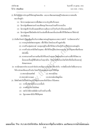 รหัสวิชา 02 5 วันเสาร์ที่ 29 ตุลาคม 2554
ชื่อวิชา สังคมศึกษา เวลา 15.00– 17.00น.
--------------------------------------------------------------------------------------------------------------------------------

22. ข้อใดไม่ใช่การประยุกต์ใช้เศรษฐกิจพอเพียง และแนวคิดเกษตรทฤษฎีใหม่ของพระบาทสมเด็จ
พระเจ้าอยู่หัว
(1) มีการรวมกลุ่มเกษตรกรเพื่อพัฒนาการแปรรูปสินค้าเกษตร
(2) มีการปลูกพืชผลสวนครัวและพืชสมุนไพรตามบริเวณที่ว่างรอบบ้าน
(3) มีการปลูกข้าวในปริมาณพอดีกับความต้องการบริโภคในครัวเรือนตลอดทั้งปี
(4) มีการปลูกผลไม้ชนิดเดียวกันในแปลงพื้นที่เกษตรทั้งแปลงเพื่อให้ใช้ทรัพยากรได้อย่างมี
ประสิทธิภาพ
23. ตัวเลือกใดกล่าวไม่ถูกต้องเกี่ยวกับการพัฒนาเศรษฐกิจชุมชนแนวพระราชดําริ “ระเบิดจากภายใน”
(1) การอนุรักษ์ทรัพยากรชุมชน เพื่อใช้ประโยชน์และสร้างมูลค่าเพิ่ม
(2) การสร้างกลุ่มสหกรณ์ กองทุนหมู่บ้านเพื่อให้เกิดการเรียนรู้สร้างเครือข่ายทางเศรษฐกิจ
(3) การสร้างประชาธิปไตยในชุมชน เพื่อให้เรียนรู้ที่จะปกครองตนเอง ทําให้ชุมชนเข้มแข็งและ
เติบโตขึ้น
(4) หากสามารถสร้างความเข้มแข็งให้กับคนในชุมชนโดยผ่านกิจกรรมต่างๆเพื่อให้เกิดความ
มั่นคงและยืนอยู่ได้ด้วยตัวเองในทุกๆด้าน ก็สามารถพึ่งตัวเองโดยไม่จําเป็นที่จะต้องออกสู่
สังคมภายนอก
24. หากมีเกษตรกรจํานวนมากกําลังประสบปัญหาขาดแคลนที่ดินทํากิน การจัดตั้งองค์กรใดที่จะสามารถ
ให้การช่วยเหลือและสร้างประโยชน์ให้แก่เกษตรกรกลุ่มนี้ได้ดีที่สุด
(1) สหกรณ์ออมทรัพย์ (2) สหกรณ์นิคม
(3) สหกรณ์การเกษตร (4) สหกรณ์เครดิตยูเนี่ยน
25. ปัจจัยใดต่อไปนี้ปัจจัยใดจะทําให้อุปทานของสินค้ามีแนวโน้มลดลง
(1) การขึ้นอัตราค่าจ้างแรงงานขั้นต่ํา
(2) การตรึงราคาน้ํามันดีเซล
(3) เทคโนโลยีการผลิตมีความก้าวหน้ามากขึ้น
(4) รัฐบาลลดภาษีเงินได้นิติบุคคล
w
w
w
.theactkk.net
à¼Âá¾Ãèâ´Â The Act.Ê¶ÒºÑ¹·Õè¹Ñ¡àÃÕÂ¹ µÔ´â¤ÇµÒÁÒ¡·ÕèÊØ´ã¹ÀÒ¤ÍÕÊÒ¹ áÅÐ·ÕÁ¤³Ò¨ÒÃÂìà¡ç§¢éÍÊÍºáÁè¹
 