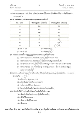 รหัสวิชา 02 6 วันเสาร์ที่ 29 ตุลาคม 2554
ชื่อวิชา สังคมศึกษา เวลา 15.00– 17.00น.
--------------------------------------------------------------------------------------------------------------------------------

26. จากตารางแสดง ราคา อุปสงค์และ อุปทานที่กําหนดให้นี้ ราคาระดับใดที่ทําให้เกิดภาวะสินค้าล้นตลาด
จํานวน 40 หน่วย
ตาราง แสดง ราคา อุปสงค์และอุปทาน ของตลาดเงาะแห่งหนึ่ง
ราคา (บาท) ปริมาณอุปสงค์ (กิโลกรัม) ปริมาณอุปทาน (กิโลกรัม)
10 140 20
20 120 40
30 100 60
40 80 80
50 60 100
60 40 120
70 20 140
(1) ราคา 10 บาท (2) ราคา 30 บาท
(3) ราคา 50บาท (4) ราคา 70 บาท
27. ตัวเลือกใดต่อไปนี้กล่าวไม่ถูกต้องเกี่ยวกับการดําเนินนโยบายการคลัง
(1) การใช้นโยบายการคลังขยายตัวสามารถแก้ไขปัญหาการว่างงานได้
(2) การใช้นโยบายการคลังขยายตัวมีแนวโน้มทําให้เกิดปัญหาเงินเฟ้อขึ้นได้
(3) การเก็บภาษีเงินได้อัตราก้าวหน้าสามารถแก้ไขปัญหาการกระจายรายได้ไม่เป็นธรรมได้
(4) การคลังสาธารณะ หรือการคลังของรัฐ ครอบคลุมขอบเขต 2 เรื่อง คือ รายรับของรัฐบาล
และรายจ่ายของรัฐบาล
28.ธนาคารแห่งประเทศไทยจะนําเอานโยบายใดมาใช้หากเห็นว่าระบบเศรษฐกิจมีสภาพคล่องในตลาดเงิน
มีมากเกินไป
(1) ลดอัตราเงินสํารองตามกฎหมาย
(2) ลดอัตรารับช่วงซื้อลดกับธนาคารพาณิชย์
(3) ขายตั๋วเงินคลังให้กับสถาบันการเงิน
(4) ประกาศรับซื้อพันธบัตรรัฐบาลคืนกลับจากประชาชนทั่วไป
29. ตัวเลือกใด ไม่ไช่ ภาษีทางอ้อมที่รัฐบาลไทยจัดเก็บกับประชาชน
(1) ภาษีมูลค่าเพิ่มที่เรียกเก็บจากการซื้อสินค้าและบริการ
(2) ภาษีเงินได้บุคคลธรรมดา
(3) ภาษีสรรพสามิตที่เก็บจากสุรา
(4) ภาษีศุลกากร
w
w
w
.theactkk.net
à¼Âá¾Ãèâ´Â The Act.Ê¶ÒºÑ¹·Õè¹Ñ¡àÃÕÂ¹ µÔ´â¤ÇµÒÁÒ¡·ÕèÊØ´ã¹ÀÒ¤ÍÕÊÒ¹ áÅÐ·ÕÁ¤³Ò¨ÒÃÂìà¡ç§¢éÍÊÍºáÁè¹
 