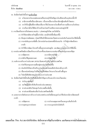 รหัสวิชา 02 7 วันเสาร์ที่ 29 ตุลาคม 2554
ชื่อวิชา สังคมศึกษา เวลา 15.00– 17.00น.
--------------------------------------------------------------------------------------------------------------------------------

30. ตัวเลือกใดต่อไปนี้กล่าวถูกต้องที่สุด
(1) นโยบายการเงินแบบผ่อนคลายเป็นสาเหตุให้เกิดปัญหาเงินเฟ้อทางด้านอุปทานขึ้นได้
(2) ภาษีการขายถือเป็นภาษีทางตรง เนื่องจากเป็นการเก็บภาษีจากผู้ขายสินค้าโดยตรง
(3) การให้เงินกู้ยืมเพื่อการศึกษาเป็นการใช้นโยบายการเงินเพื่อสร้างความเป็นธรรมในสังคม
(4) การเก็บภาษีเงินได้อัตราก้าวหน้าจะช่วยสร้างเสถียรภาพทางเศรษฐกิจได้
31. การเปิดเสรีทางการค้าส่งผลกระทบต่าง ๆ ต่อเศรษฐกิจไทย ยกเว้นข้อใด
(1) ทําให้ตลาดมีขนาดใหญ่ขึ้นกว่าเดิม และมีกําลังซื้อเพิ่มมากขึ้น
(2) ต้นทุนการผลิตลดลง ส่งผลให้สินค้าที่ส่งออกของไทยสามารถแข่งขันในตลาดโลกได้เพิ่มขึ้น
(3) การแข่งขันรุนแรงเพิ่มขึ้น มีการแย่งส่วนแบ่งตลาดซึ่งกันและกัน นําไปสู่การขัดแย้งทาง
การค้า
(4) ทําให้มีการพัฒนาโครงสร้างพื้นฐานทางเศรษฐกิจ และพัฒนาระบบการเงินให้ดียิ่งขึ้น
32. หากประเทศไทยมีการเปิดเสรีทางการค้ามากขึ้นจะส่งผลกระทบต่อภาษีใดของรัฐบาลมากที่สุด
(1) ภาษีศุลกากร (2) ภาษีสรรพสามิต
(3) ภาษีเงินได้บุคคลธรรมดา (4) ภาษีมูลค่าเพิ่ม
33. องค์การการค้าระหว่างประเทศ (WTO) มีบทบาทในด้านใดต่อประเทศไทย
(1) ช่วยให้มาตรฐานความเป็นอยู่ของประเทศไทยดีขึ้น
(2) ส่งเสริมให้เกิดการค้าเสรีระหว่างประเทศโดยลดข้อจํากัดทางด้านการค้า
(3) เป็นแหล่งสนับสนุนในด้านเงินกู้เพื่อพัฒนาโครงการโครงสร้างพื้นฐาน
(4) ไกล่เกลี่ยข้อพิพาททางการเมืองระหว่างประเทศ
34. ตัวเลือกใดต่อไปนี้ตัวเลือกใดเป็นปัจจัยที่ทําให้ดุลการค้าและบริการของไทยแย่ลง
(1) ค่าเงินบาทแข็งค่า
(2) คนไทยนิยมนําเข้าสินค้าจากต่างประเทศลดลง
(3) ชาวต่างชาติหันไปลงทุนในประเทศอื่นเพิ่มขึ้น
(4) ชาวต่างชาตินิยมท่องเที่ยวในประเทศไทยเพิ่มขึ้น
35. มาตรการการกีดกันทางการค้าระหว่างประเทศประเภทใดที่มักจะถูกนํามาใช้หลังจากมีการเปิดเขตเสรี
การค้า
(1) ภาษีศุลกากร (2) การกําหนดคุณภาพหรือมาตรฐานสินค้านําเข้า
(3) การอุดหนุนการส่งออก (4) การระบุแหล่งกําเนิดสินค้า
w
w
w
.theactkk.net
à¼Âá¾Ãèâ´Â The Act.Ê¶ÒºÑ¹·Õè¹Ñ¡àÃÕÂ¹ µÔ´â¤ÇµÒÁÒ¡·ÕèÊØ´ã¹ÀÒ¤ÍÕÊÒ¹ áÅÐ·ÕÁ¤³Ò¨ÒÃÂìà¡ç§¢éÍÊÍºáÁè¹
 