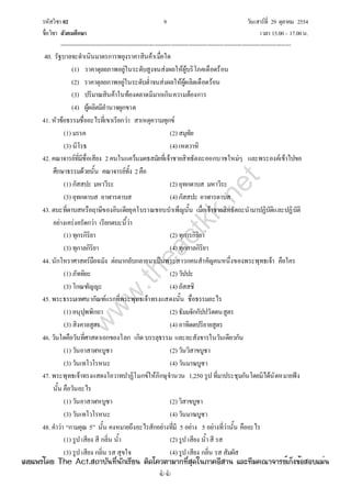 รหัสวิชา 02 9 วันเสาร์ที่ 29 ตุลาคม 2554
ชื่อวิชา สังคมศึกษา เวลา 15.00– 17.00น.
--------------------------------------------------------------------------------------------------------------------------------

40. รัฐบาลจะดําเนินมาตรการพยุงราคาสินค้าเมื่อใด
(1) ราคาดุลยภาพอยู่ในระดับสูงจนส่งผลให้ผู้บริโภคเดือดร้อน
(2) ราคาดุลยภาพอยู่ในระดับต่ําจนส่งผลให้ผู้ผลิตเดือดร้อน
(3) ปริมาณสินค้าในท้องตลาดมีมากเกินความต้องการ
(4) ผู้ผลิตมีอํานาจผูกขาด
41. หัวข้อธรรมชื่ออะไรที่เขาเรียกว่า สาเหตุความทุกข์
(1) มรรค (2) สมุทัย
(3) นิโรธ (4) เหตวาหิ
42. คณาจารย์ที่มีชื่อเสียง 2คนในแคว้นมคธสมัยที่เจ้าชายสิทธัตถะออกบวชใหม่ๆ และพระองค์เข้าไปขอ
ศึกษาธรรมด้วยนั้น คณาจารย์ทั้ง 2คือ
(1) กัสสปะ มหาวีระ (2) อุทกดาบส มหาวีระ
(3) อุทกดาบส อาฬารดาบส (4) กัสสปะ อาฬารดาบส
43. ตบะที่ดาบสหรือฤาษีของอินเดียยุคโบราณชอบบําเพ็ญนั้น เมื่อเจ้าชายสิทธัตถะนํามาปฏิบัติและปฏิบัติ
อย่างเคร่งครัดกว่า เรียกตบะนี้ว่า
(1) ทุกรกิริยา (2) ทุการกิริยา
(3) ทุกาลกิริยา (4) ทุกกาลกิริยา
44. นักโหราศาสตร์มือฉมัง ต่อมากลับกลายมาเป็นพระสาวกคนสําคัญคนหนึ่งของพระพุทธเจ้า คือใคร
(1) ภัททิยะ (2) วัปปะ
(3) โกณฑัญญะ (4) อัสสชิ
45. พระธรรมเทศนากัณฑ์แรกที่พระพุทธเจ้าทรงแสดงนั้น ชื่อธรรมอะไร
(1) อนุปุพพิกถา (2) ธัมมจักกัปปวัตตนสูตร
(3) สิงคาลสูตร (4) อาทิตตปริยายสูตร
46. วันใดคือวันที่ศาสดาเอกของโลก เกิด บรรลุธรรม และละสังขารในวันเดียวกัน
(1) วันอาสาฬหบูชา (2) วันวิสาขบูชา
(3) วันเทโวโรหนะ (4) วันมาฆบูชา
47. พระพุทธเจ้าทรงแสดงโอวาทปาฏิโมกข์ให้ภิกษุจํานวน 1,250 รูป ที่มาประชุมกันโดยมิได้นัดหมายฟัง
นั้น คือวันอะไร
(1) วันอาสาฬหบูชา (2) วิสาขบูชา
(3) วันเทโวโรหนะ (4) วันมาฆบูชา
48. คําว่า “กามคุณ 5” นั้น คงหมายถึงอะไรสักอย่างที่มี 5 อย่าง 5 อย่างที่ว่านั้น คืออะไร
(1) รูป เสียง สี กลิ่น น้ํา (2) รูป เสียง น้ําสี รส
(3) รูป เสียง กลิ่น รส สุขใจ (4) รูป เสียง กลิ่น รส สัมผัส
w
w
w
.theactkk.net
à¼Âá¾Ãèâ´Â The Act.Ê¶ÒºÑ¹·Õè¹Ñ¡àÃÕÂ¹ µÔ´â¤ÇµÒÁÒ¡·ÕèÊØ´ã¹ÀÒ¤ÍÕÊÒ¹ áÅÐ·ÕÁ¤³Ò¨ÒÃÂìà¡ç§¢éÍÊÍºáÁè¹
 