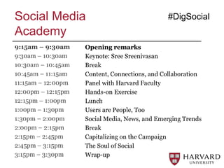 Opening remarks
Keynote: Sree Sreenivasan
Break
Content, Connections, and Collaboration
Panel with Harvard Faculty
Hands-on Exercise
Lunch
Users are People, Too
Social Media, News, and Emerging Trends
Break
Capitalizing on the Campaign
The Soul of Social
Wrap-up
#DigSocialSocial Media
Academy
9:15am – 9:30am
9:30am – 10:30am
10:30am – 10:45am
10:45am – 11:15am
11:15am – 12:00pm
12:00pm – 12:15pm
12:15pm – 1:00pm
1:00pm – 1:30pm
1:30pm – 2:00pm
2:00pm – 2:15pm
2:15pm – 2:45pm
2:45pm – 3:15pm
3:15pm – 3:30pm
 