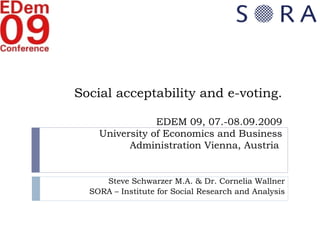 Social acceptability and e-voting. EDEM 09, 07.-08.09.2009 University of Economics and Business Administration Vienna, Austria   Steve Schwarzer M.A. & Dr. Cornelia Wallner SORA – Institute for Social Research and Analysis 