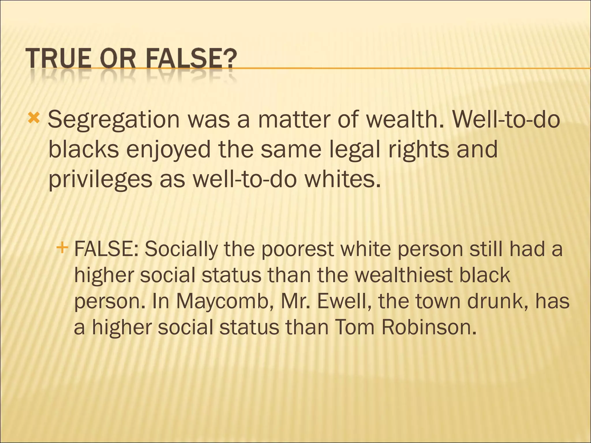    Segregation was a matter of wealth. Well-to-do
    blacks enjoyed the same legal rights and
    privileges as well-to-do whites.

     FALSE: Socially the poorest white person still had a
      higher social status than the wealthiest black
      person. In Maycomb, Mr. Ewell, the town drunk, has
      a higher social status than Tom Robinson.
 