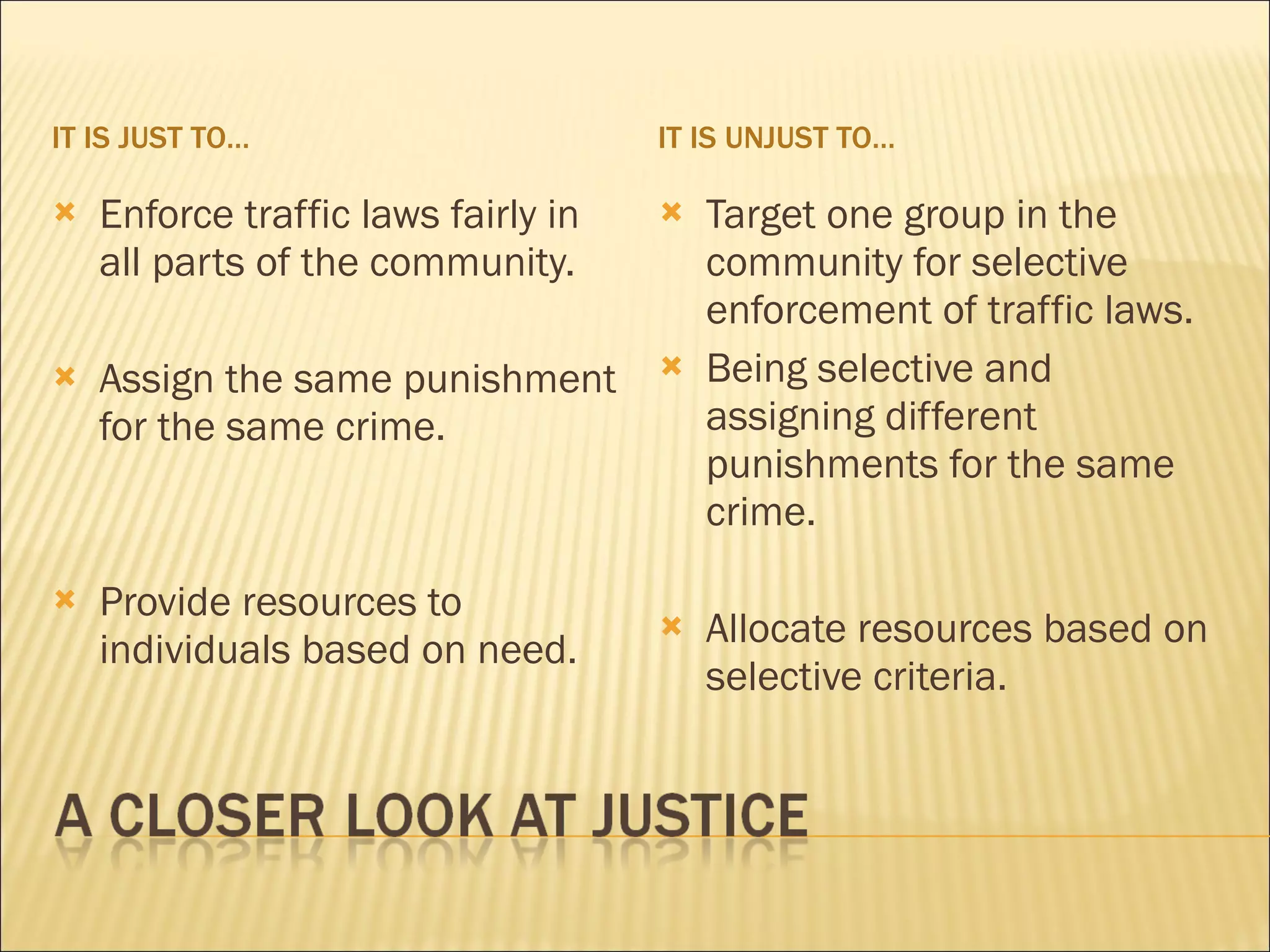 IT IS JUST TO…                       IT IS UNJUST TO…

   Enforce traffic laws fairly in      Target one group in the
    all parts of the community.          community for selective
                                         enforcement of traffic laws.
   Assign the same punishment          Being selective and
    for the same crime.                  assigning different
                                         punishments for the same
                                         crime.

   Provide resources to
                                        Allocate resources based on
    individuals based on need.
                                         selective criteria.
 