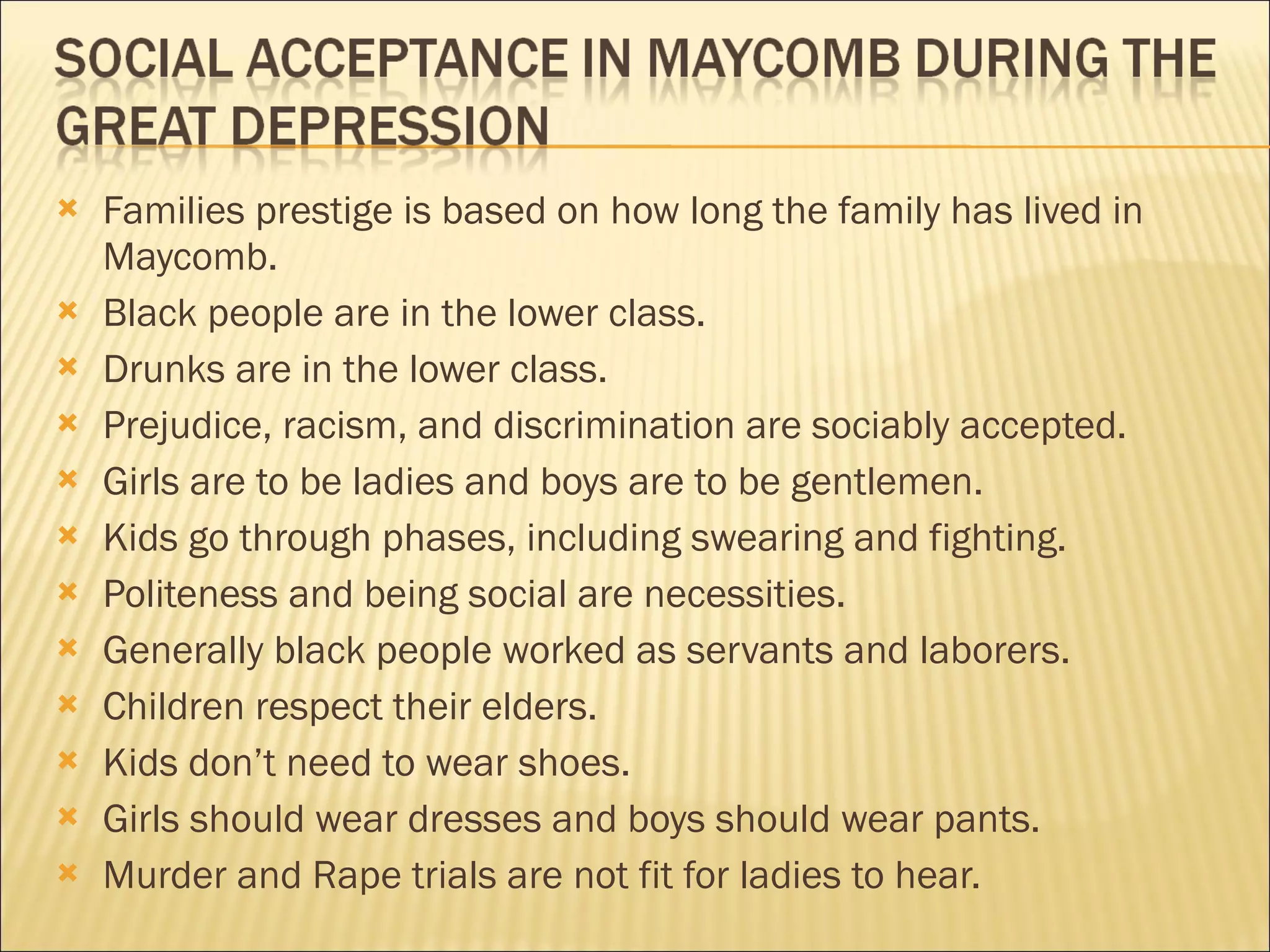    Families prestige is based on how long the family has lived in
    Maycomb.
   Black people are in the lower class.
   Drunks are in the lower class.
   Prejudice, racism, and discrimination are sociably accepted.
   Girls are to be ladies and boys are to be gentlemen.
   Kids go through phases, including swearing and fighting.
   Politeness and being social are necessities.
   Generally black people worked as servants and laborers.
   Children respect their elders.
   Kids don’t need to wear shoes.
   Girls should wear dresses and boys should wear pants.
   Murder and Rape trials are not fit for ladies to hear.
 
