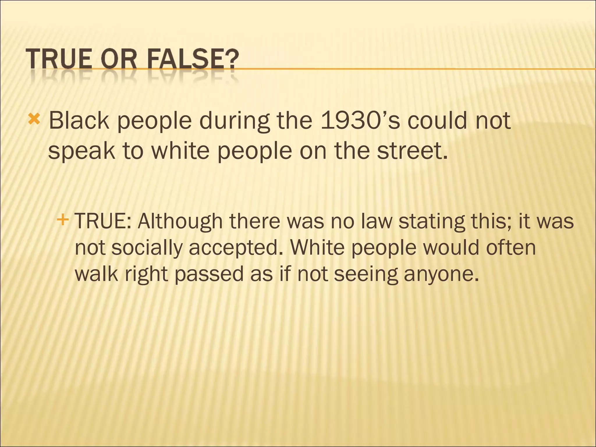    Black people during the 1930’s could not
    speak to white people on the street.

     TRUE:  Although there was no law stating this; it was
      not socially accepted. White people would often
      walk right passed as if not seeing anyone.
 