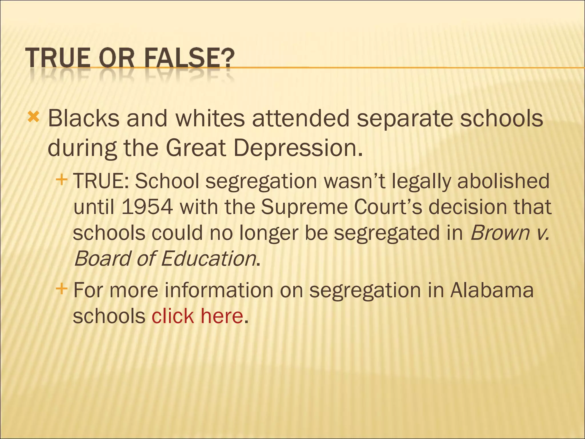    Blacks and whites attended separate schools
    during the Great Depression.
     TRUE:  School segregation wasn’t legally abolished
      until 1954 with the Supreme Court’s decision that
      schools could no longer be segregated in Brown v.
      Board of Education.
     For more information on segregation in Alabama
      schools click here.
 