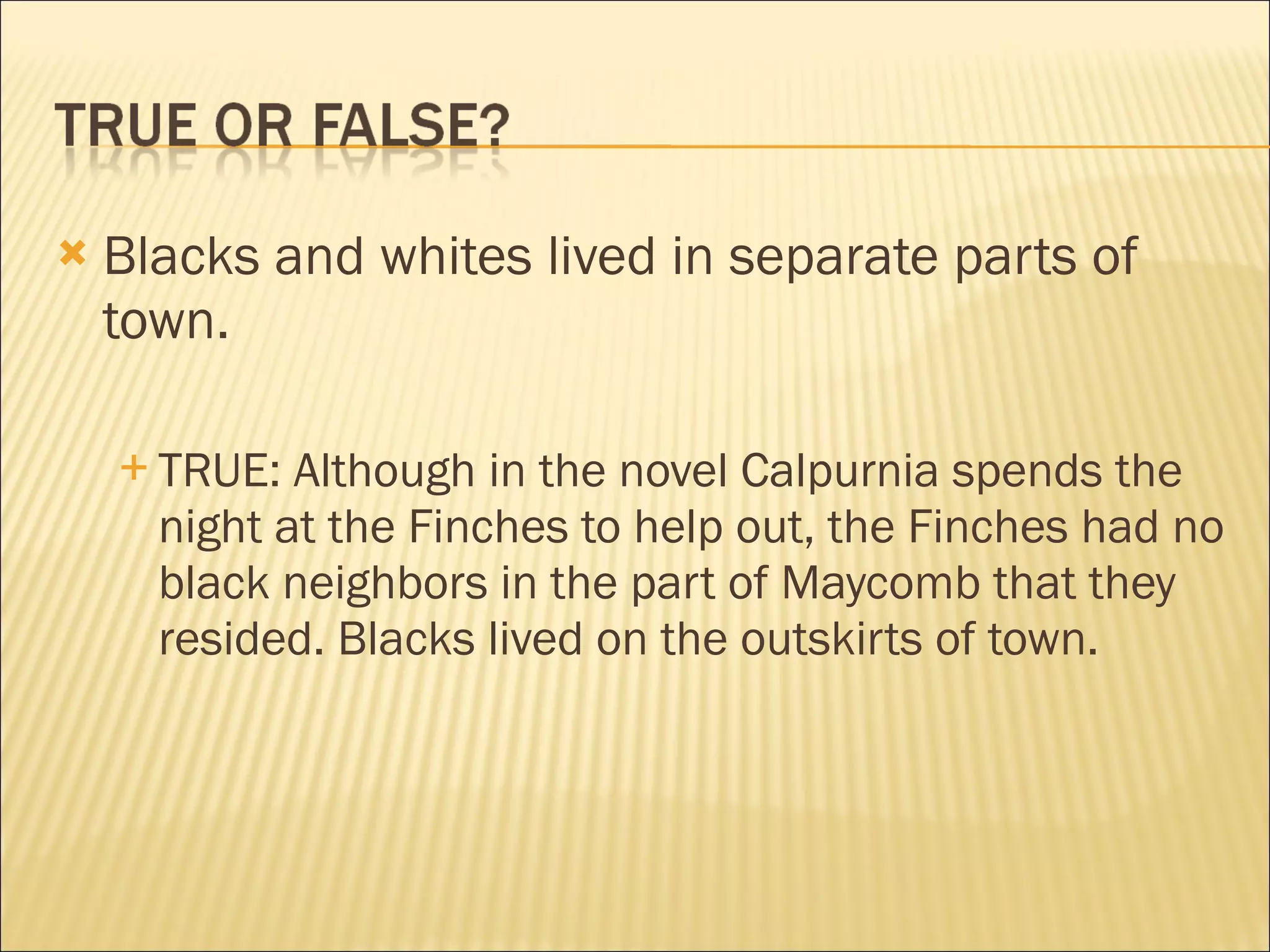    Blacks and whites lived in separate parts of
    town.

     TRUE:  Although in the novel Calpurnia spends the
      night at the Finches to help out, the Finches had no
      black neighbors in the part of Maycomb that they
      resided. Blacks lived on the outskirts of town.
 