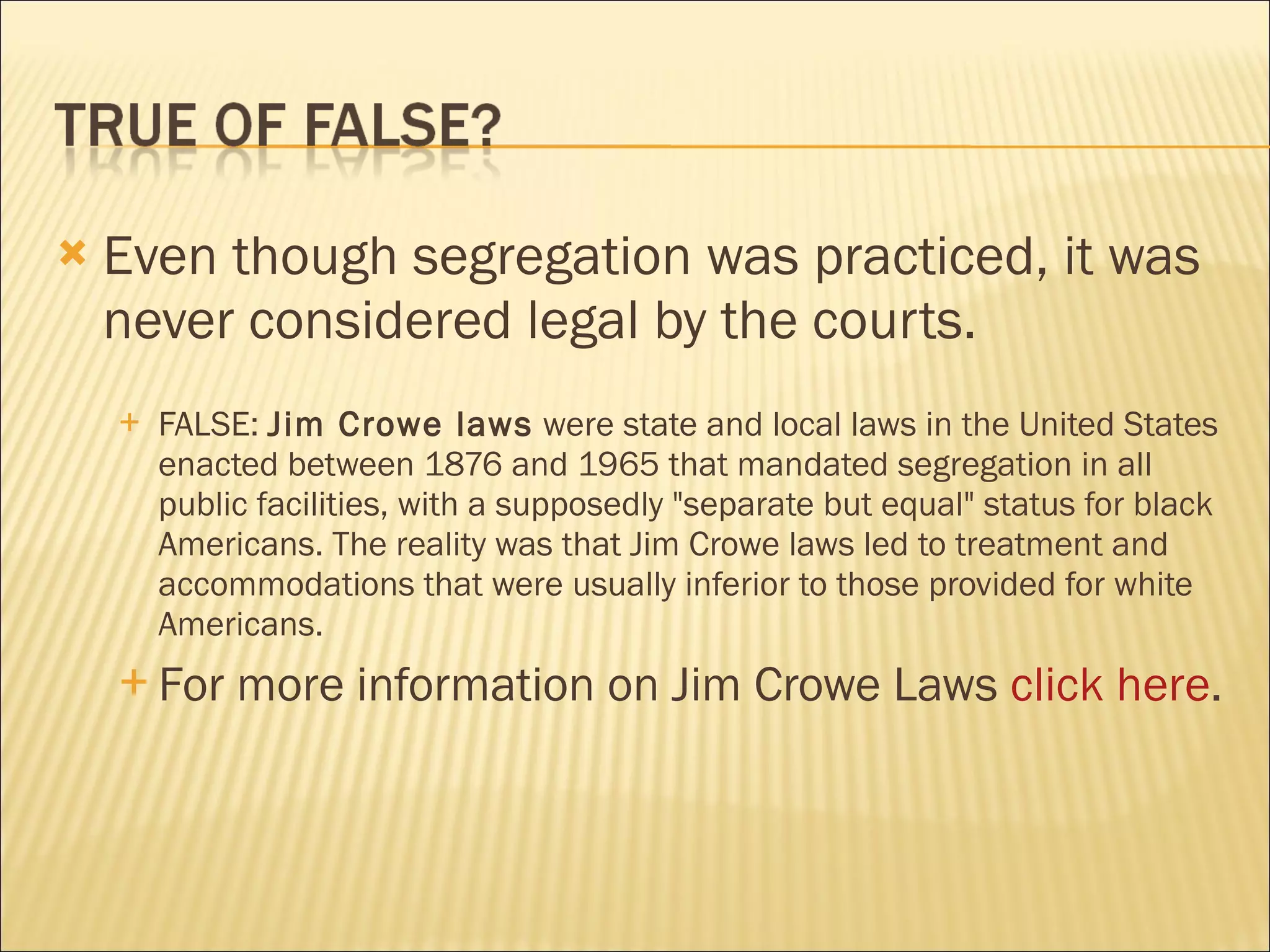    Even though segregation was practiced, it was
    never considered legal by the courts.
       FALSE: Jim Crowe laws were state and local laws in the United States
        enacted between 1876 and 1965 that mandated segregation in all
        public facilities, with a supposedly "separate but equal" status for black
        Americans. The reality was that Jim Crowe laws led to treatment and
        accommodations that were usually inferior to those provided for white
        Americans.
     For    more information on Jim Crowe Laws click here.
 
