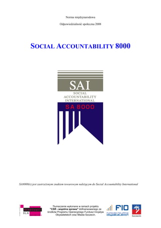 Tłumaczenie wykonane w ramach projektu
"CSR - wspólna sprawa" dofinansowanego ze
środków Programu Operacyjnego Fundusz Inicjatyw
Obywatelskich oraz Miasta Szczecin.
Norma międzynarodowa
Odpowiedzialność społeczna 2008
SOCIAL ACCOUNTABILITY 8000
SA8000(r) jest zastrzeżonym znakiem towarowym należącym do Social Accountability International
 