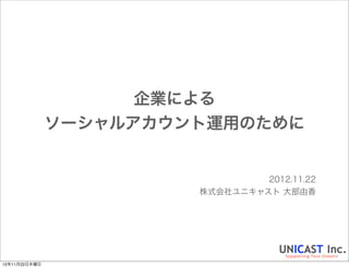 企業による
ソーシャルアカウント運用のために


                  2012.11.22
         株式会社ユニキャスト 大部由香
 
