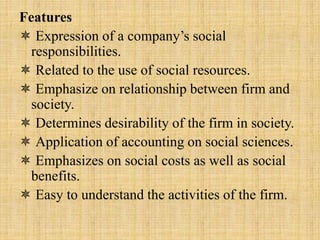 Features
 Expression of a company’s social
responsibilities.
 Related to the use of social resources.
 Emphasize on relationship between firm and
society.
 Determines desirability of the firm in society.
 Application of accounting on social sciences.
 Emphasizes on social costs as well as social
benefits.
 Easy to understand the activities of the firm.
 