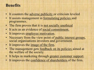 Benefits
• It counters the adverse publicity or criticism leveled
• It assists management in formulating policies and
programmes.
• The firm proves that it is not socially unethical
• It acts as an evidence of social commitment.
• It improves employee motivation.
• Necessary from the view point of public interest groups,
social organisations investors and government.
• It improves the image of the firm.
• The management gets feedback on its policies aimed at
the welfare of the society.
• It helps in marketing through greater customer support.
• It improves the confidence of shareholders of the firm.
 