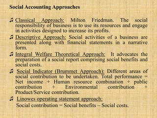 Social Accounting Approaches
♫ Classical Approach: Milton Friedman. The social
responsibility of business is to use its resources and engage
in activities designed to increase its profits.
♫ Descriptive Approach: Social activities of a business are
presented along with financial statements in a narrative
form.
♫ Integral Welfare Theoretical Approach: It advocates the
preparation of a social report comprising social benefits and
social costs.
♫ Social Indicator (Brummet Approach): Different areas of
social contribution to be undertaken. Total performance =
Net income + Human resource combination + public
contribution + Environmental contribution +
Product/Service contribution.
♫ Linowes operating statement approach:
Social contribution = Social benefits – Social costs.
 
