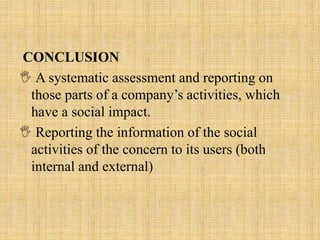 CONCLUSION
 A systematic assessment and reporting on
those parts of a company’s activities, which
have a social impact.
 Reporting the information of the social
activities of the concern to its users (both
internal and external)
 