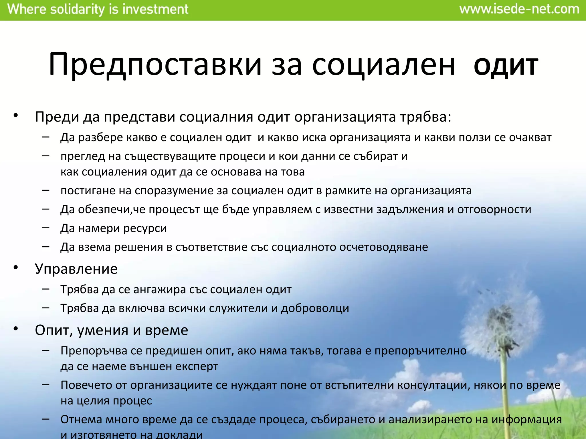 Предпоставки за социален                                               ОДИТ
•   Преди да представи социалния одит организацията трябва:
    – Да разбере какво е социален одит и какво иска организацията и какви ползи се очакват
    – преглед на съществуващите процеси и кои данни се събират и
      как социаления одит да се основава на това
    – постигане на споразумение за социален одит в рамките на организацията
    – Да обезпечи,че процесът ще бъде управляем с известни задължения и отговорности
    – Да намери ресурси
    – Да взема решения в съответствие със социалното осчетоводяване
•   Управление
    – Трябва да се ангажира със социален одит
    – Трябва да включва всички служители и доброволци
•   Опит, умения и време
    – Препоръчва се предишен опит, ако няма такъв, тогава е препоръчително
      да се наеме външен експерт
    – Повечето от организациите се нуждаят поне от встъпителни консултации, някои по време
      на целия процес
    – Отнема много време да се създаде процеса, събирането и анализирането на информация
      и изготвянето на доклади
 