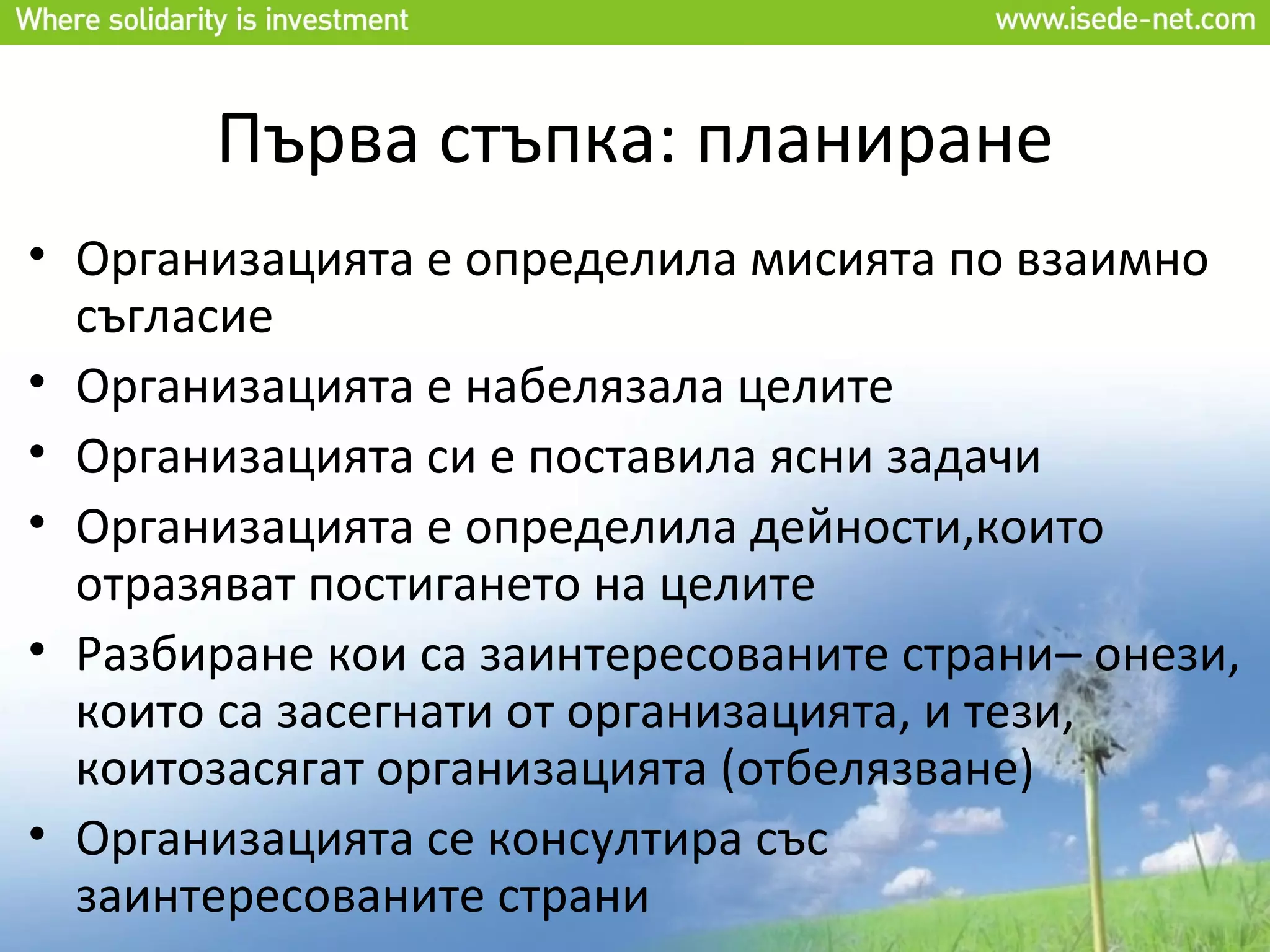 Първа стъпка: планиране
• Организацията е определила мисията по взаимно
  съгласие
• Организацията е набелязала целите
• Организацията си е поставила ясни задачи
• Организацията е определила дейности,които
  отразяват постигането на целите
• Разбиране кои са заинтересованите страни– онези,
  които са засегнати от организацията, и тези,
  коитозасягат организацията (отбелязване)
• Организацията се консултира със
  заинтересованите страни
 