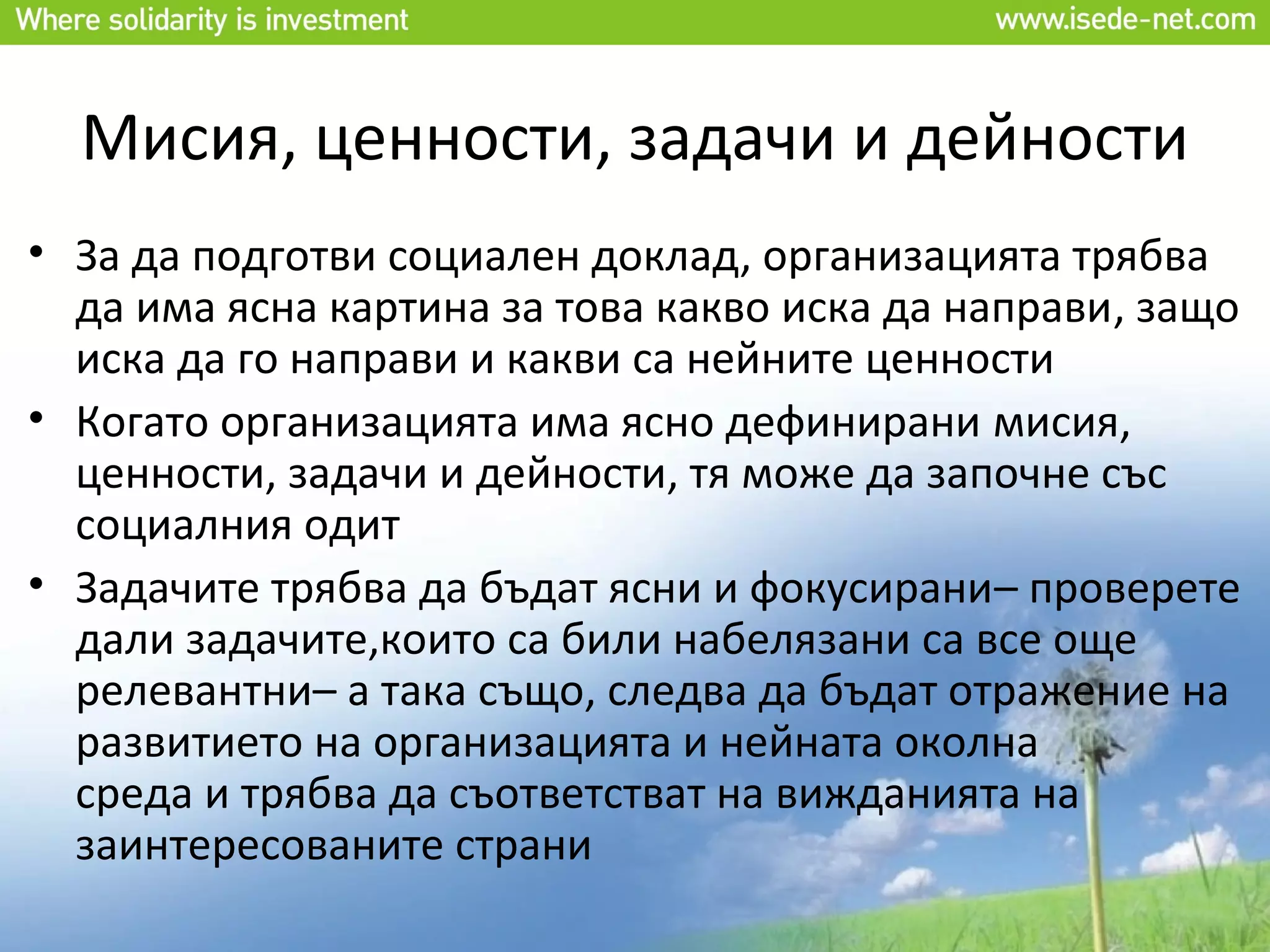 Мисия, ценности, задачи и дейности
• За да подготви социален доклад, организацията трябва
  да има ясна картина за това какво иска да направи, защо
  иска да го направи и какви са нейните ценности
• Когато организацията има ясно дефинирани мисия,
  ценности, задачи и дейности, тя може да започне със
  социалния одит
• Задачите трябва да бъдат ясни и фокусирани– проверете
  дали задачите,които са били набелязани са все още
  релевантни– а така също, следва да бъдат отражение на
  развитието на организацията и нейната околна
  среда и трябва да съответстват на вижданията на
  заинтересованите страни
 