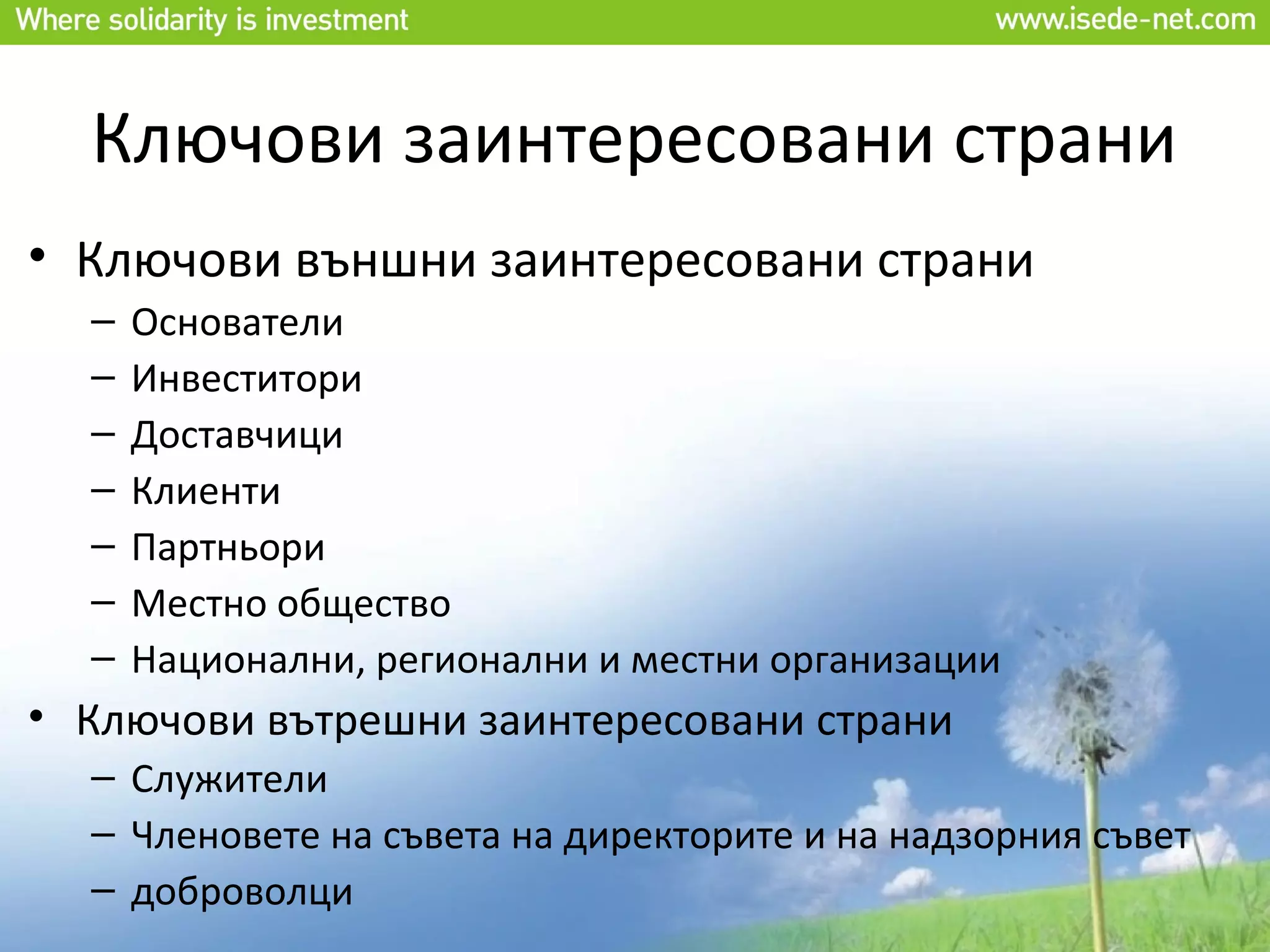 Ключови заинтересовани страни
• Ключови външни заинтересовани страни
  –   Основатели
  –   Инвеститори
  –   Доставчици
  –   Клиенти
  –   Партньори
  –   Местно общество
  –   Национални, регионални и местни организации
• Ключови вътрешни заинтересовани страни
  – Служители
  – Членовете на съвета на директорите и на надзорния съвет
  – доброволци
 