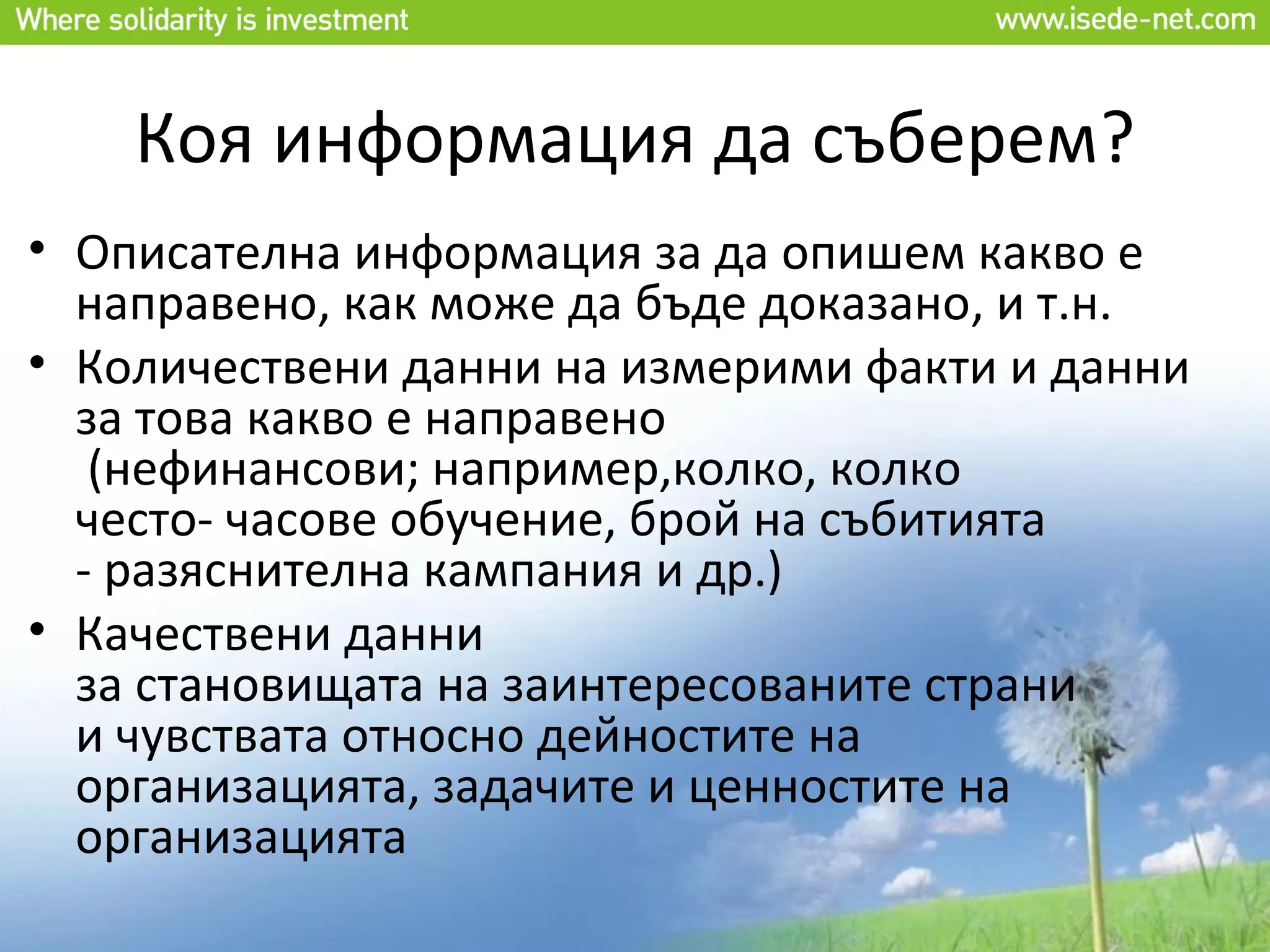 Коя информация да съберем?
• Описателна информация за да опишем какво е
  направено, как може да бъде доказано, и т.н.
• Количествени данни на измерими факти и данни
  за това какво е направено
   (нефинансови; например,колко, колко
  често- часове обучение, брой на събитията
  - разяснителна кампания и др.)
• Качествени данни
  за становищата на заинтересованите страни
  и чувствата относно дейностите на
  организацията, задачите и ценностите на
  организацията
 
