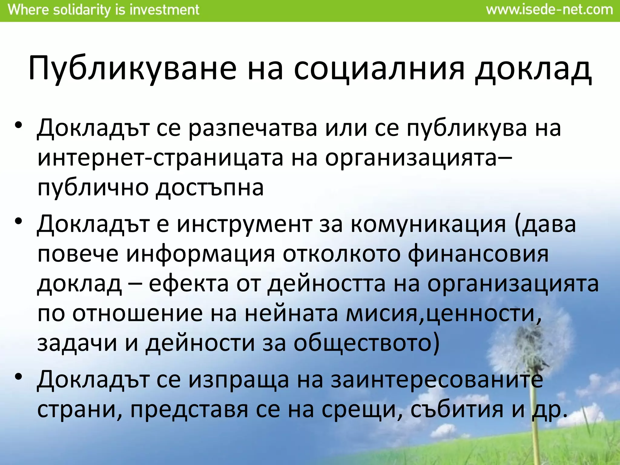 Публикуване на социалния доклад
• Докладът се разпечатва или се публикува на
  интернет-страницата на организацията–
  публично достъпна
• Докладът е инструмент за комуникация (дава
  повече информация отколкото финансовия
  доклад – ефекта от дейността на организацията
  по отношение на нейната мисия,ценности,
  задачи и дейности за обществото)
• Докладът се изпраща на заинтересованите
  страни, представя се на срещи, събития и др.
 